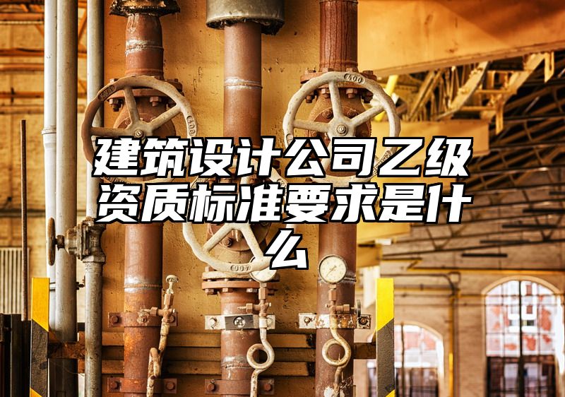 建筑设计公司乙级资质标准要求是什么