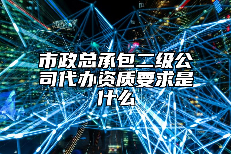 市政总承包二级公司代办资质要求是什么