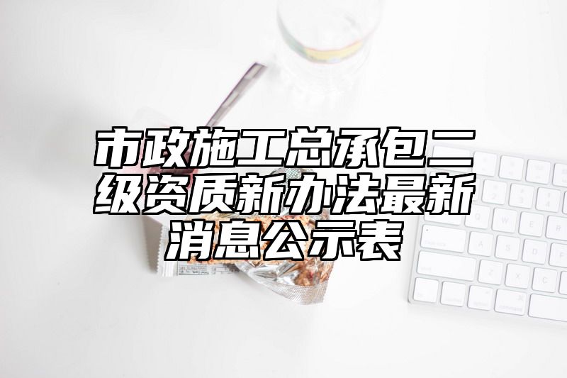 市政施工总承包二级资质新办法最新消息公示表