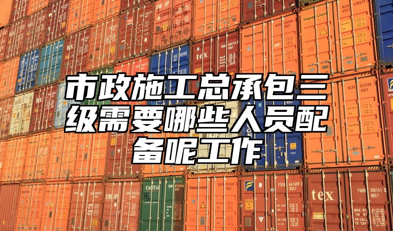 市政施工总承包三级需要哪些人员配备呢工作