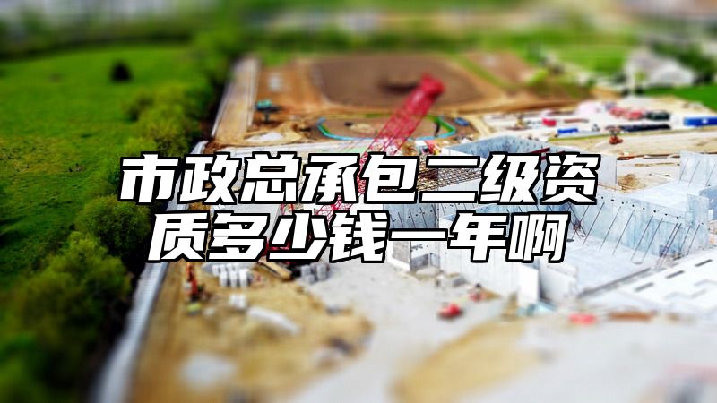 市政总承包二级资质多少钱一年啊