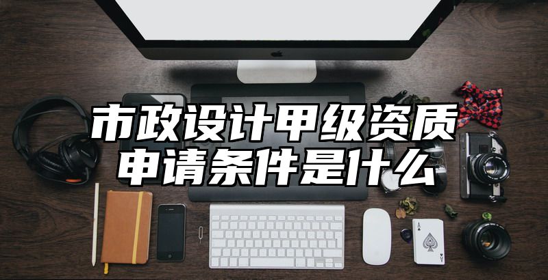 市政设计甲级资质申请条件是什么