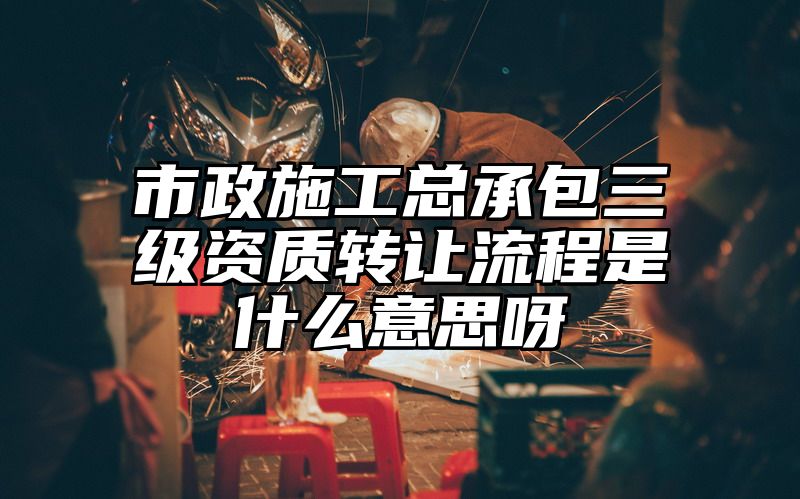 市政施工总承包三级资质转让流程是什么意思呀