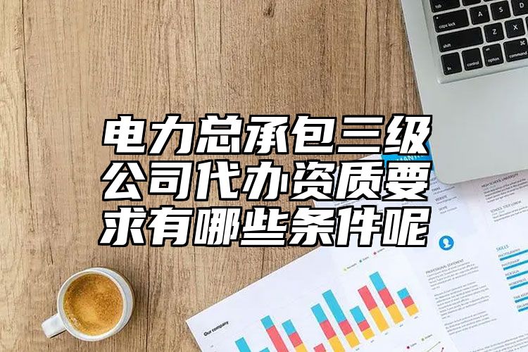 电力总承包三级公司代办资质要求有哪些条件呢