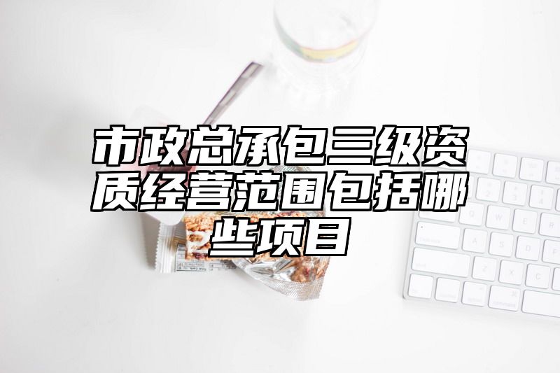 市政总承包三级资质经营范围包括哪些项目