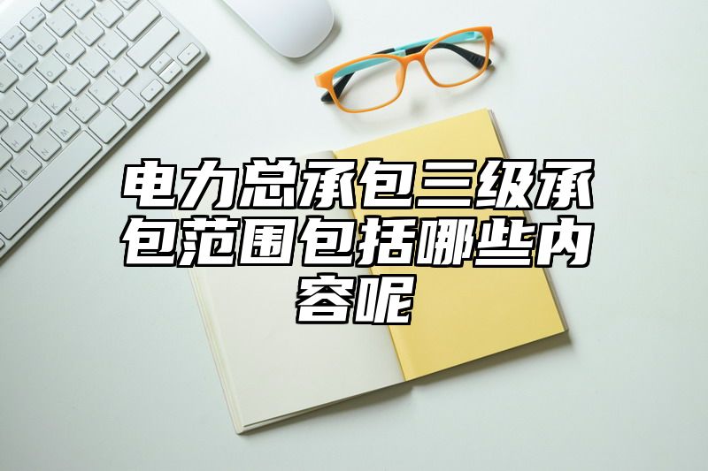 电力总承包三级承包范围包括哪些内容呢