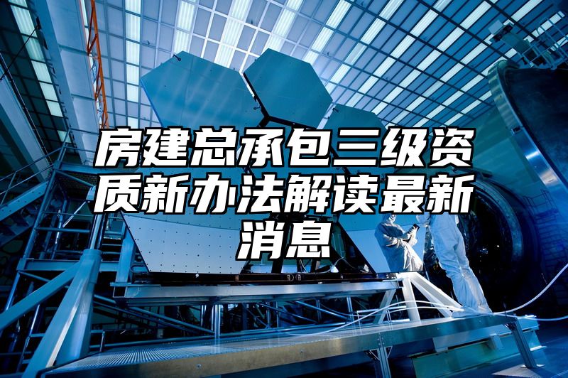 房建总承包三级资质新办法解读最新消息