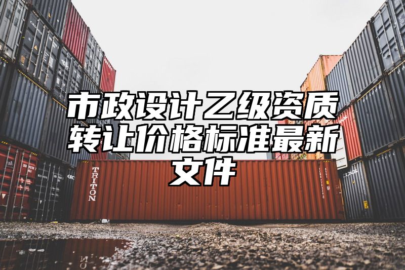 市政设计乙级资质转让价格标准最新文件