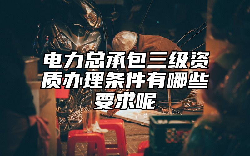 电力总承包三级资质办理条件有哪些要求呢