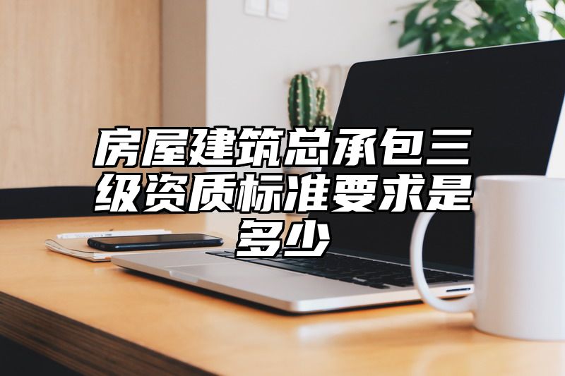 房屋建筑总承包三级资质标准要求是多少