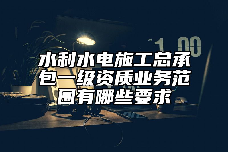 水利水电施工总承包一级资质业务范围有哪些要求