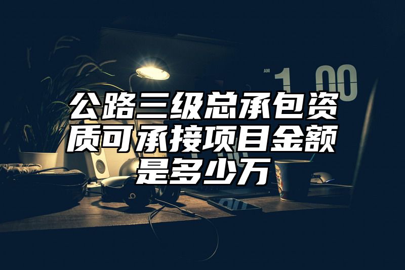 公路三级总承包资质可承接项目金额是多少万