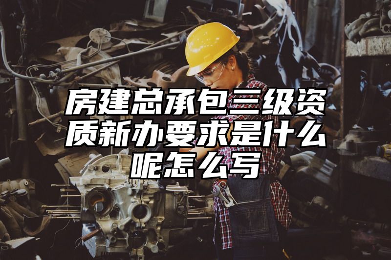 房建总承包三级资质新办要求是什么呢怎么写