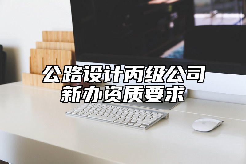 公路设计丙级公司新办资质要求