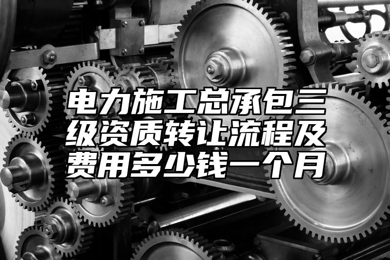 电力施工总承包三级资质转让流程及费用多少钱一个月