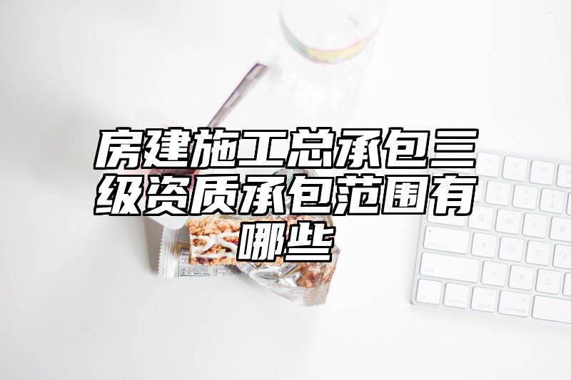 房建施工总承包三级资质承包范围有哪些