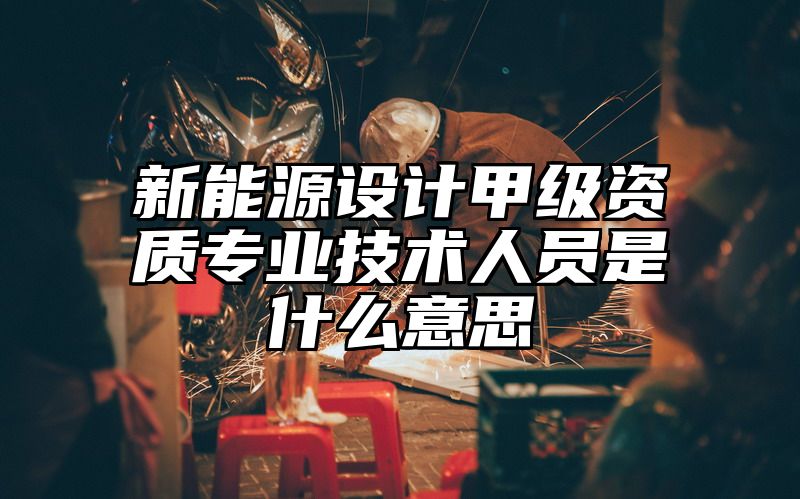 新能源设计甲级资质专业技术人员是什么意思