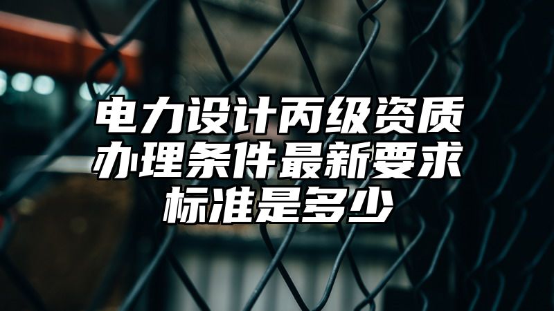 电力设计丙级资质办理条件最新要求标准是多少