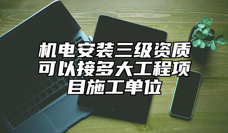 机电安装三级资质可以接多大工程项目施工单位