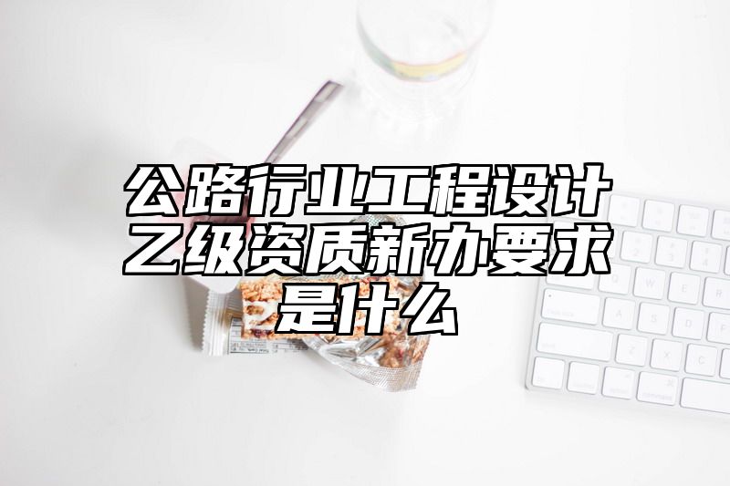 公路行业工程设计乙级资质新办要求是什么