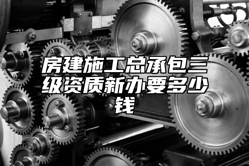 房建施工总承包三级资质新办要多少钱