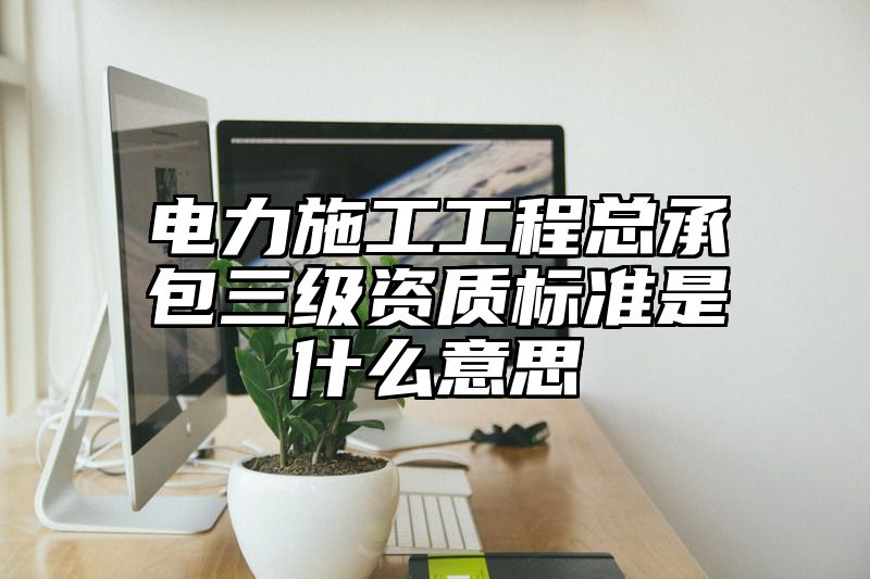 电力施工工程总承包三级资质标准是什么意思