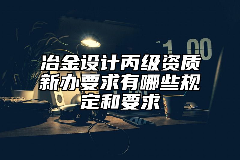 冶金设计丙级资质新办要求有哪些规定和要求