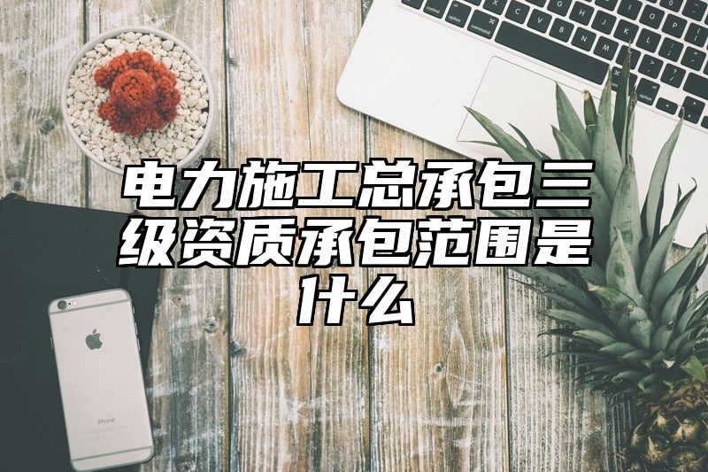 电力施工总承包三级资质承包范围是什么