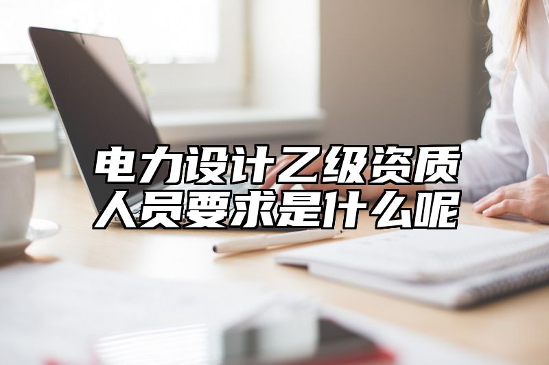 电力设计乙级资质人员要求是什么呢