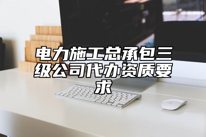 电力施工总承包三级公司代办资质要求