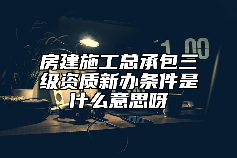 房建施工总承包三级资质新办条件是什么意思呀