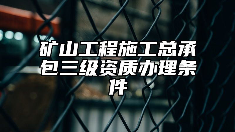 矿山工程施工总承包三级资质办理条件