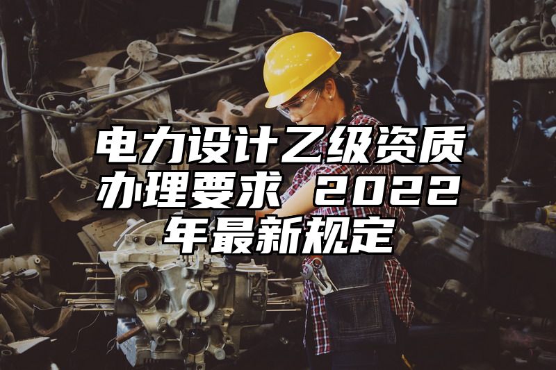 电力设计乙级资质办理要求 2022年最新规定