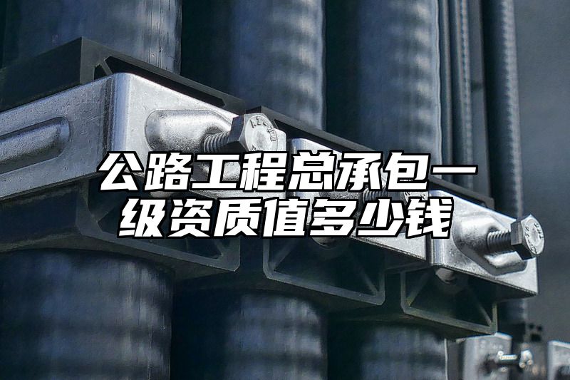 公路工程总承包一级资质值多少钱