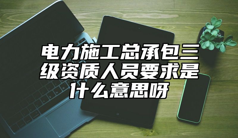 电力施工总承包三级资质人员要求是什么意思呀