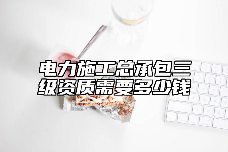 电力施工总承包三级资质需要多少钱