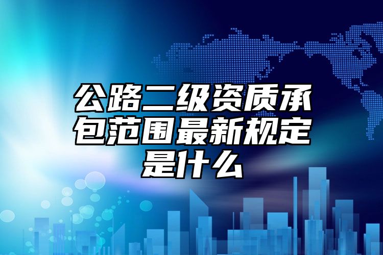 公路二级资质承包范围最新规定是什么