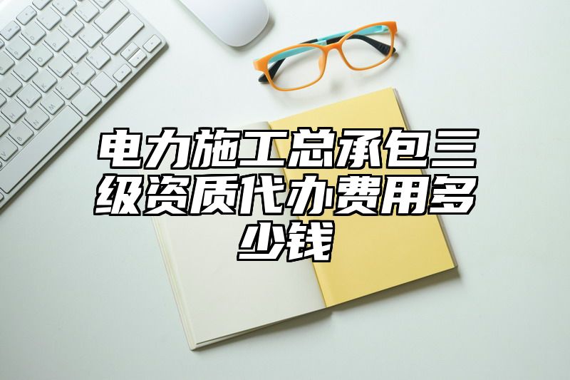 电力施工总承包三级资质代办费用多少钱