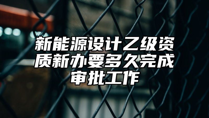 新能源设计乙级资质新办要多久完成审批工作