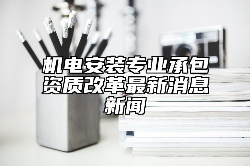 机电安装专业承包资质改革最新消息新闻