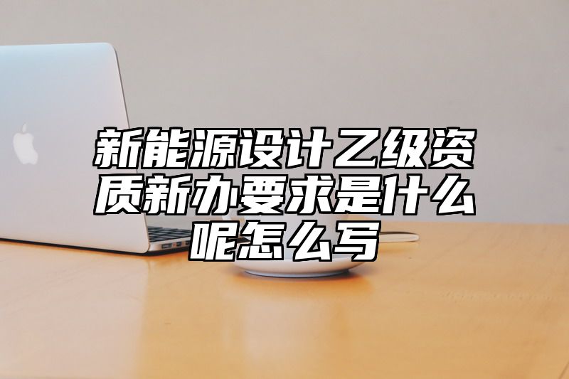 新能源设计乙级资质新办要求是什么呢怎么写