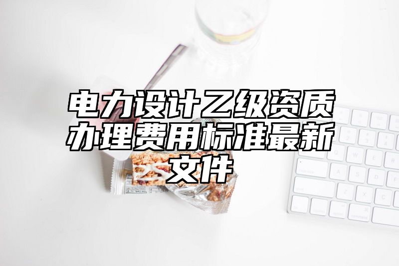 电力设计乙级资质办理费用标准最新文件