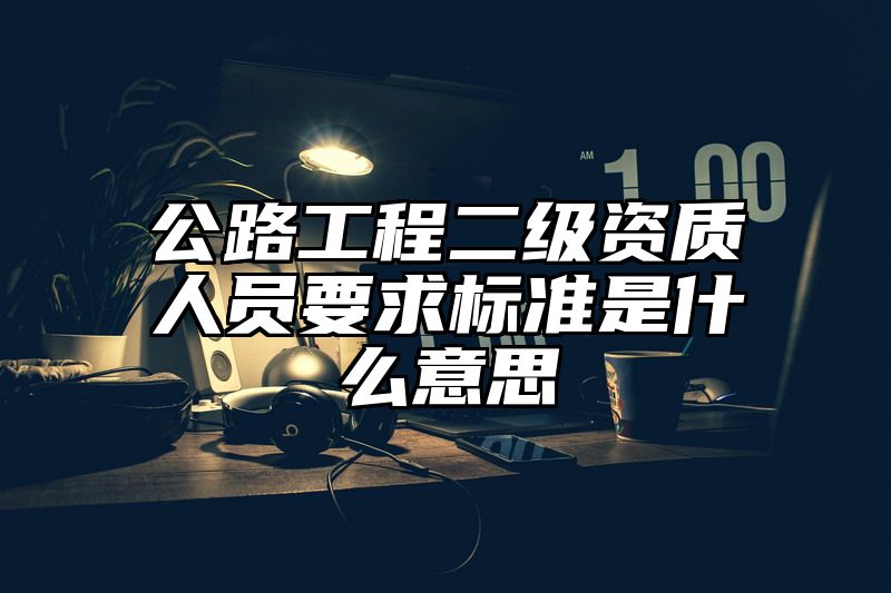 公路工程二级资质人员要求标准是什么意思