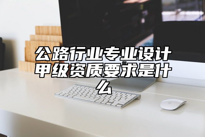 公路行业专业设计甲级资质要求是什么