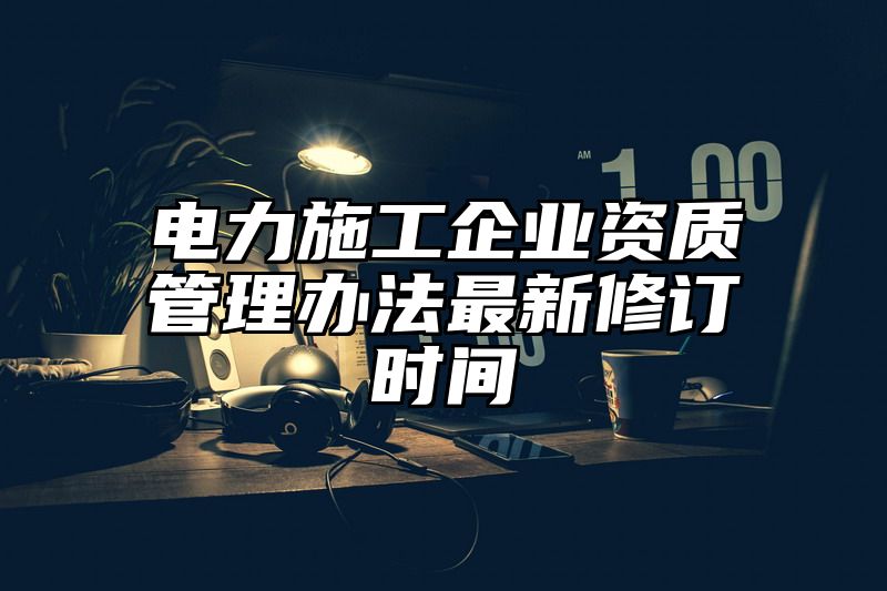 电力施工企业资质管理办法最新修订时间