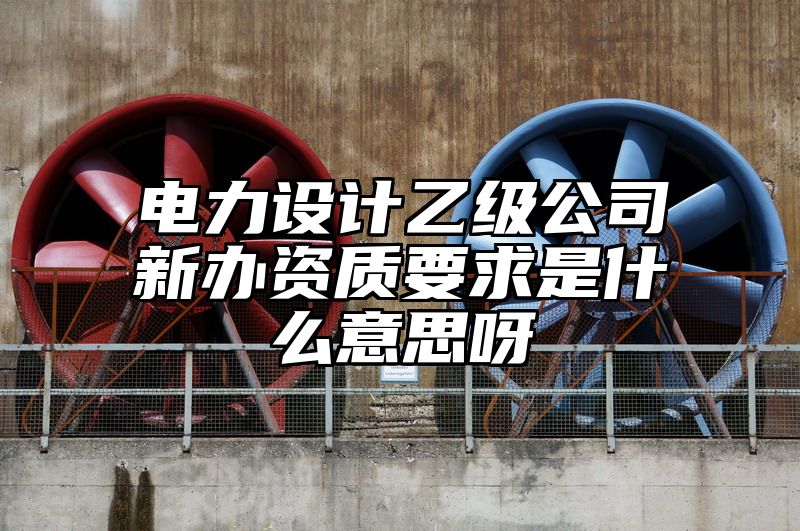 电力设计乙级公司新办资质要求是什么意思呀