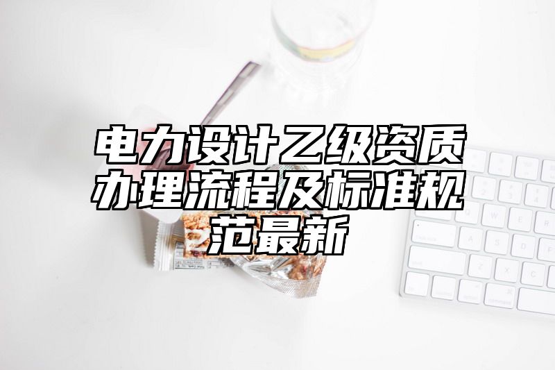 电力设计乙级资质办理流程及标准规范最新