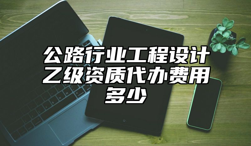 公路行业工程设计乙级资质代办费用多少