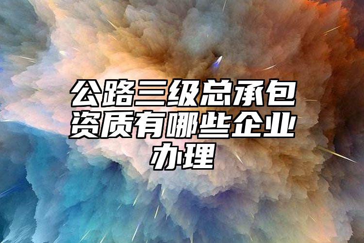 公路三级总承包资质有哪些企业办理