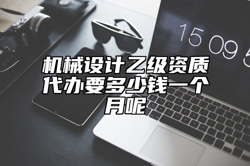 机械设计乙级资质代办要多少钱一个月呢